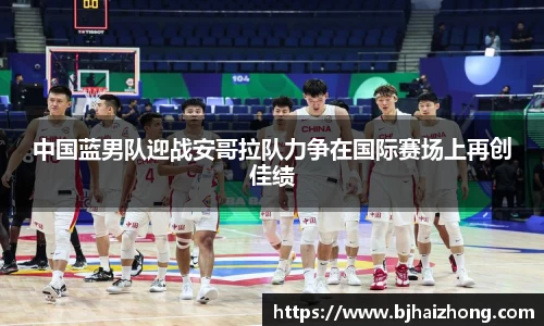 中国蓝男队迎战安哥拉队力争在国际赛场上再创佳绩